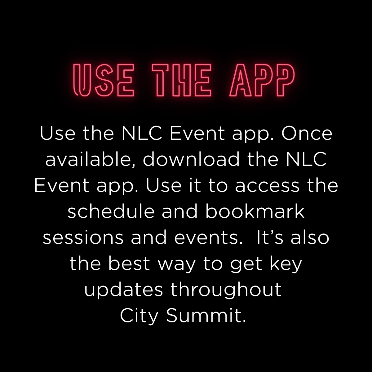 Use the NLC Event app. Once available, download the NLC Event app. Use it to access the schedule and bookmark sessions and events.  It’s also the best way to get key updates throughout City Summit. 