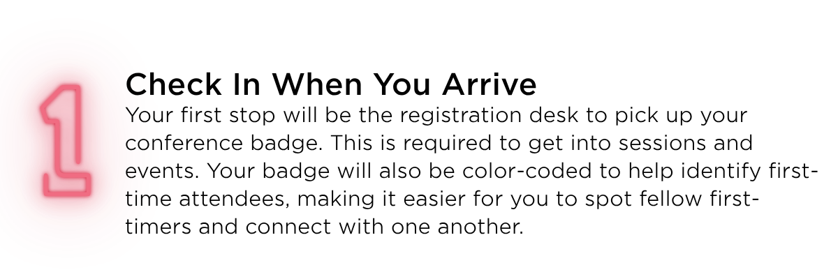 Check in when you arrive. Your first stop will be the registration desk to pick up your conference badge. This is required to get into sessions and events. Your badge will also be color-coded to help identify first-time attendees, making it easier for you to spot fellow first-timers and connect with one another. 
