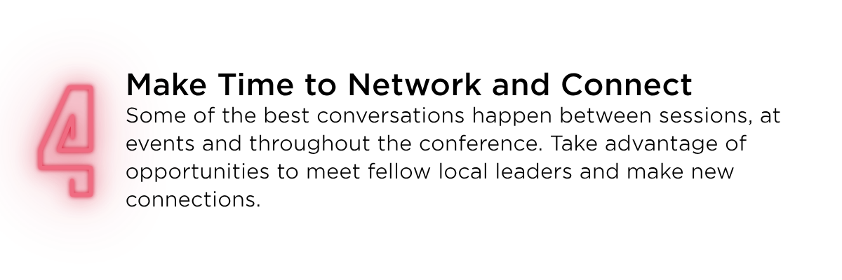 Make time to network and connect. Some of the best conversations happen between sessions, at events and throughout the conference. Take advantage of opportunities to meet fellow local leaders and make new connections. 